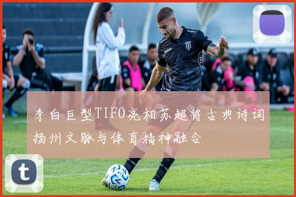 李白巨型TIFO亮相苏超将古典诗词扬州文脉与体育精神融合